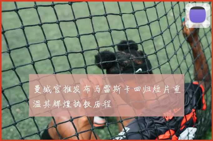 曼城官推发布马雷斯卡回归短片重温其辉煌执教历程