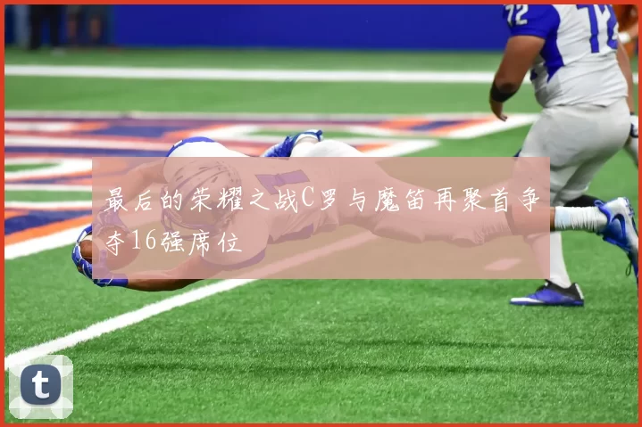 最后的荣耀之战C罗与魔笛再聚首争夺16强席位