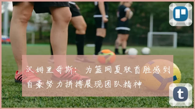 汉姆里奇斯：为篮网夏联首胜感到自豪努力拼搏展现团队精神