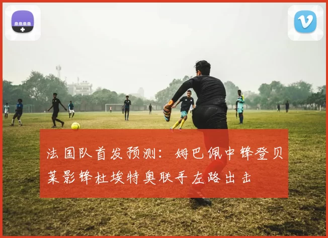 法国队首发预测：姆巴佩中锋登贝莱影锋杜埃特奥联手左路出击