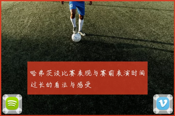 哈弗茨谈比赛表现与赛前表演时间过长的看法与感受