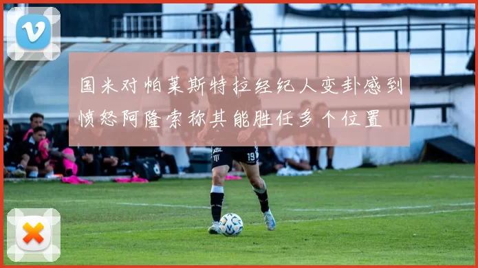 国米对帕莱斯特拉经纪人变卦感到愤怒阿隆索称其能胜任多个位置