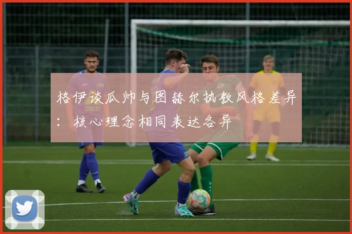 格伊谈瓜帅与图赫尔执教风格差异：核心理念相同表达各异