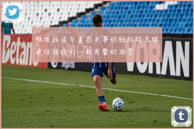 维埃拉谈与基恩共事的轻松时光球迷惊讶我们一起用餐的场景